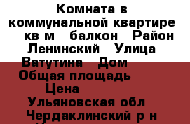 Комната в коммунальной квартире 17 кв.м   балкон › Район ­ Ленинский › Улица ­ Ватутина › Дом ­ 50 › Общая площадь ­ 17 › Цена ­ 570 000 - Ульяновская обл., Чердаклинский р-н Недвижимость » Квартиры продажа   . Ульяновская обл.